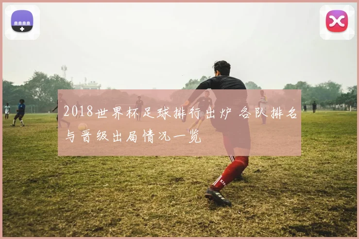2018世界杯足球排行出炉 各队排名与晋级出局情况一览