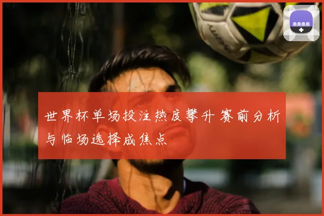 世界杯单场投注热度攀升 赛前分析与临场选择成焦点